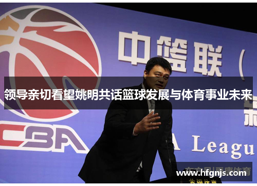 领导亲切看望姚明共话篮球发展与体育事业未来